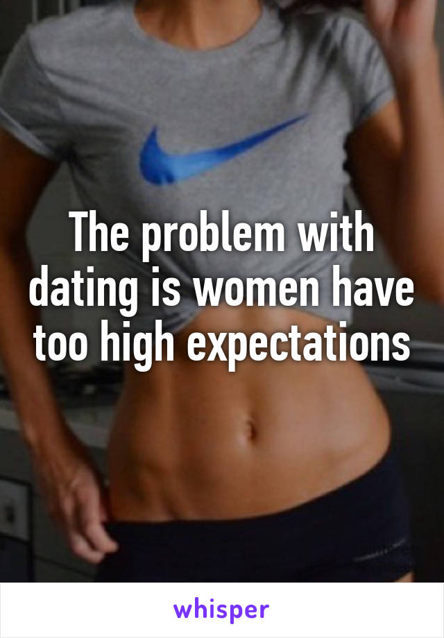 The problem with dating is women have too high expectations 