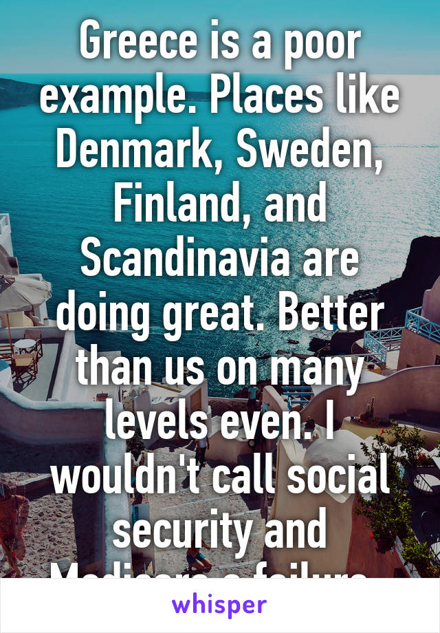 Greece is a poor example. Places like Denmark, Sweden, Finland, and Scandinavia are doing great. Better than us on many levels even. I wouldn't call social security and Medicare a failure. 