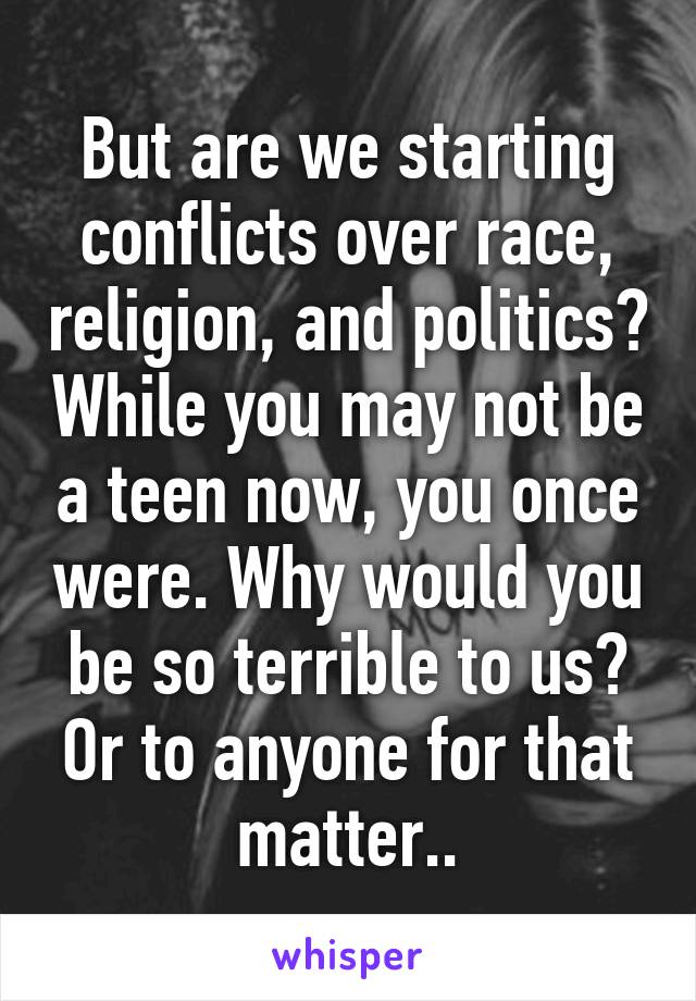 But are we starting conflicts over race, religion, and politics? While you may not be a teen now, you once were. Why would you be so terrible to us? Or to anyone for that matter..