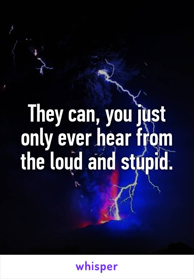 They can, you just only ever hear from the loud and stupid.