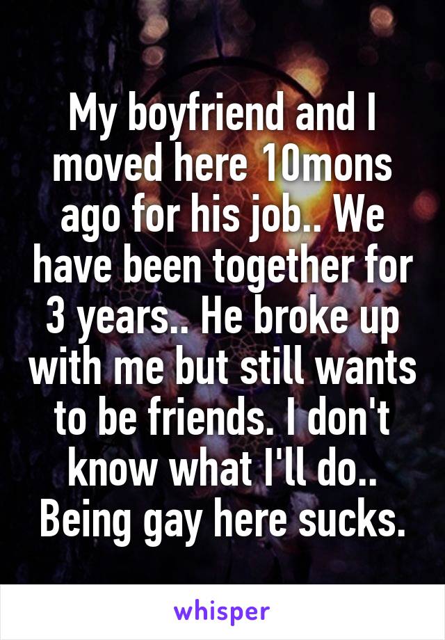 My boyfriend and I moved here 10mons ago for his job.. We have been together for 3 years.. He broke up with me but still wants to be friends. I don't know what I'll do.. Being gay here sucks.