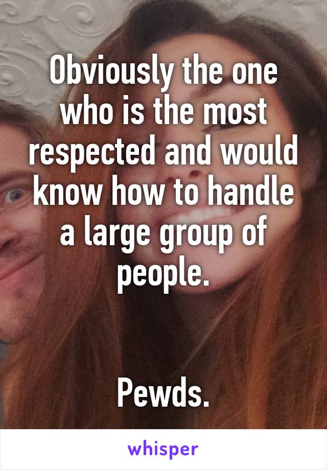 Obviously the one who is the most respected and would know how to handle a large group of people.


Pewds.