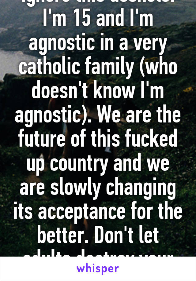 Ignore this asshole. I'm 15 and I'm agnostic in a very catholic family (who doesn't know I'm agnostic). We are the future of this fucked up country and we are slowly changing its acceptance for the better. Don't let adults destroy your values.