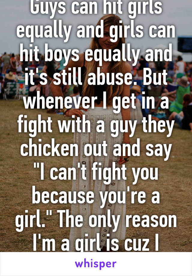 Guys can hit girls equally and girls can hit boys equally and it's still abuse. But whenever I get in a fight with a guy they chicken out and say "I can't fight you because you're a girl." The only reason I'm a girl is cuz I don't have a dick. :P
