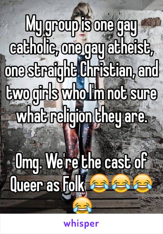 My group is one gay catholic, one gay atheist, one straight Christian, and two girls who I'm not sure what religion they are. 

Omg. We're the cast of Queer as Folk 😂😂😂😂