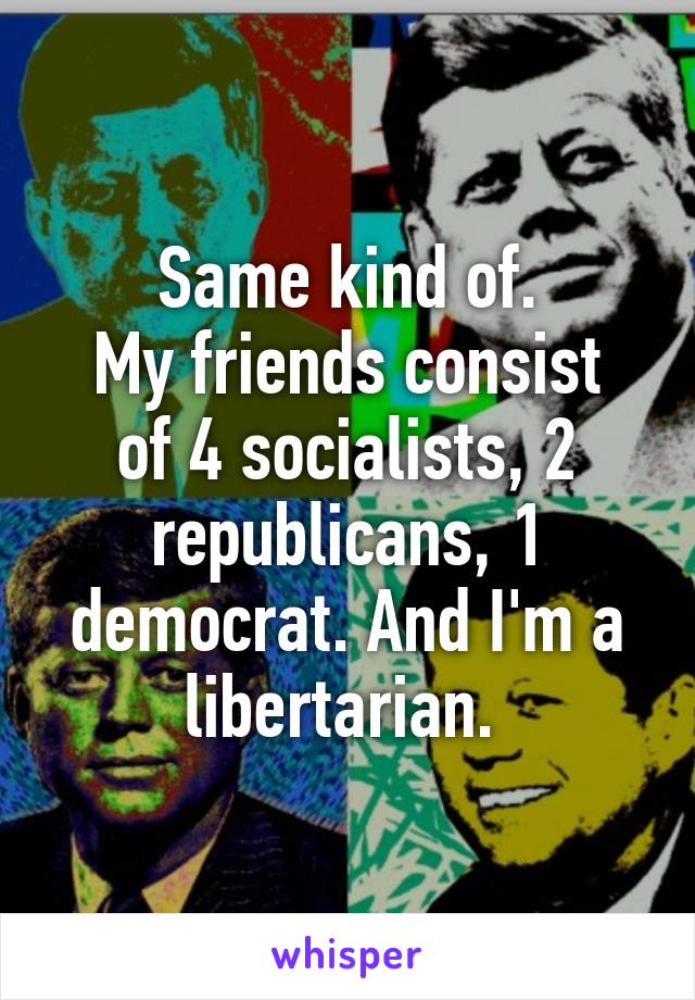 Same kind of.
My friends consist of 4 socialists, 2 republicans, 1 democrat. And I'm a libertarian. 