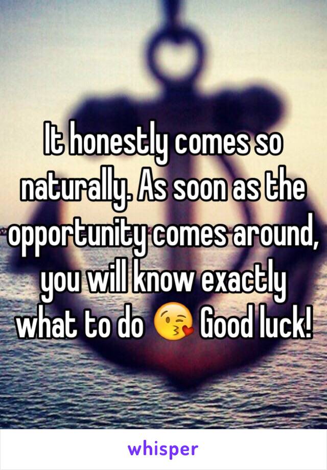 It honestly comes so naturally. As soon as the opportunity comes around, you will know exactly what to do 😘 Good luck!