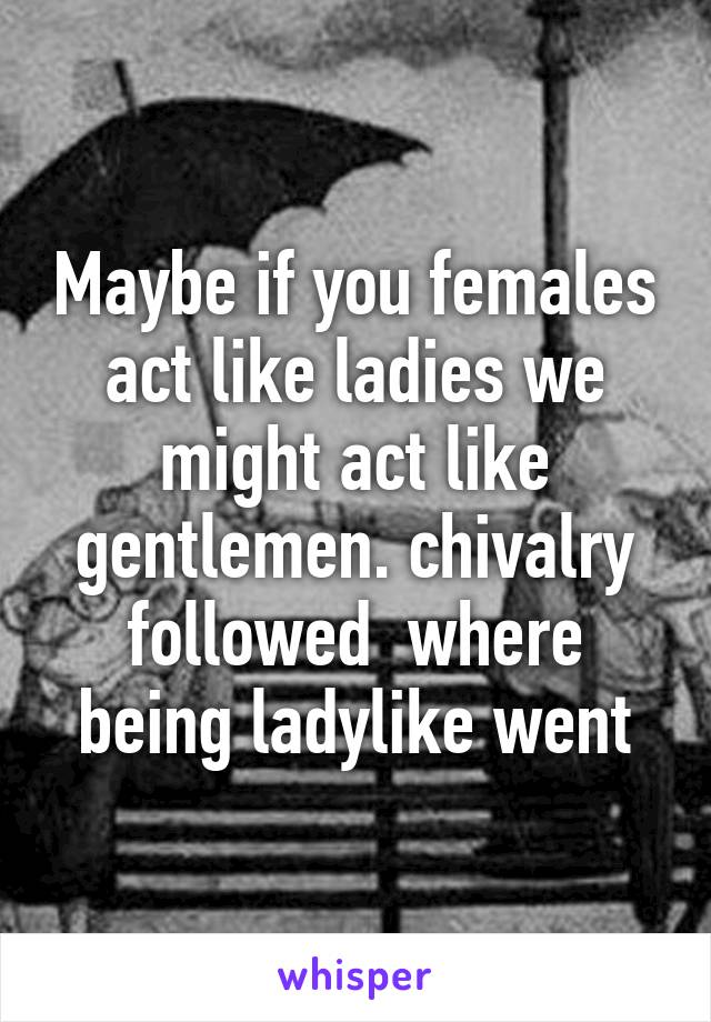 Maybe if you females act like ladies we might act like gentlemen. chivalry followed  where being ladylike went