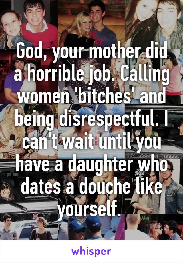 God, your mother did a horrible job. Calling women 'bitches' and being disrespectful. I can't wait until you have a daughter who dates a douche like yourself. 