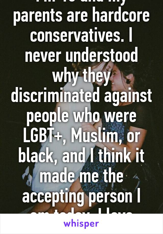 I'm 15 and my parents are hardcore conservatives. I never understood why they discriminated against people who were LGBT+, Muslim, or black, and I think it made me the accepting person I am today. I love people how they are.