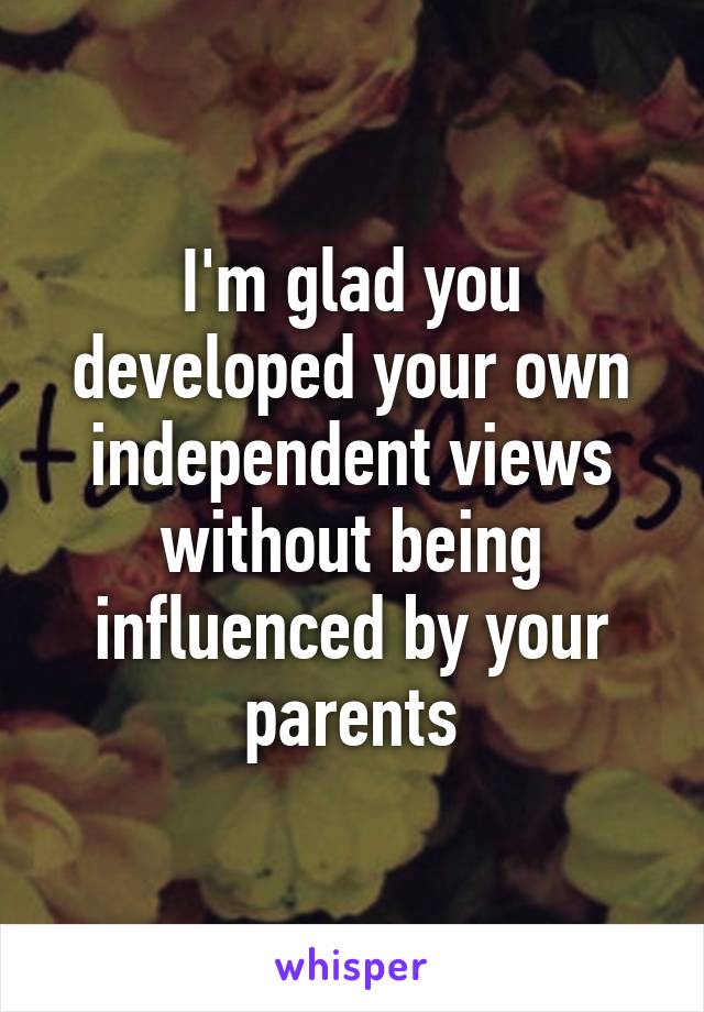 I'm glad you developed your own independent views without being influenced by your parents