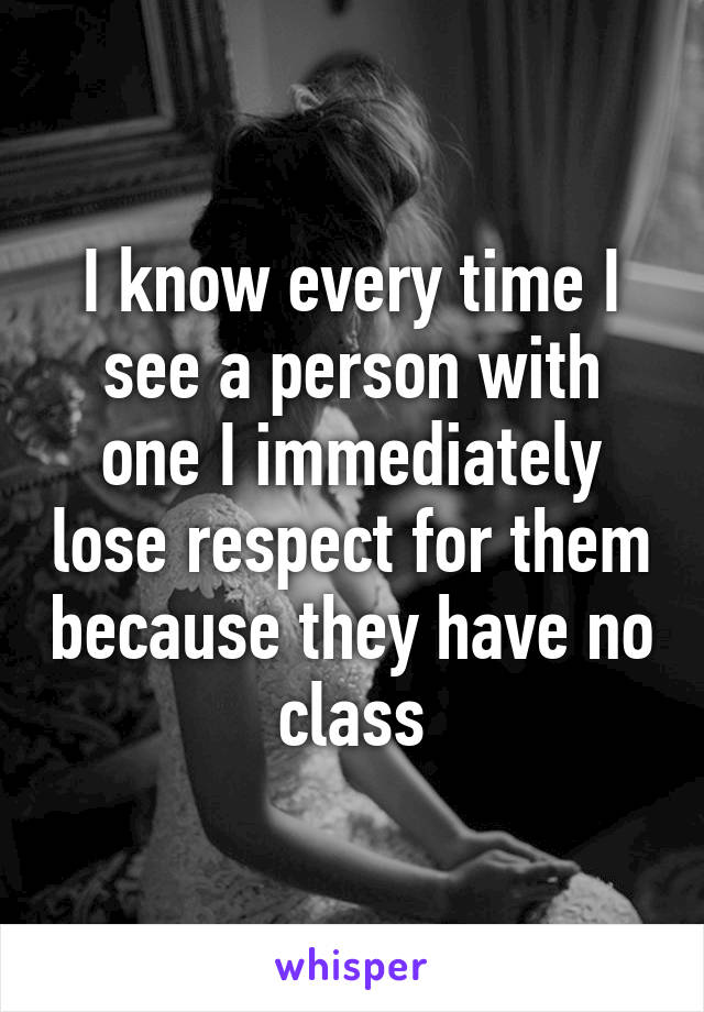 I know every time I see a person with one I immediately lose respect for them because they have no class