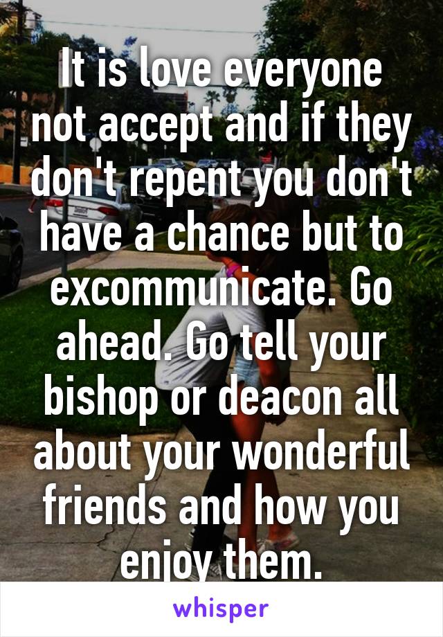 It is love everyone not accept and if they don't repent you don't have a chance but to excommunicate. Go ahead. Go tell your bishop or deacon all about your wonderful friends and how you enjoy them.