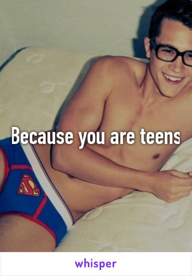 Because you are teens