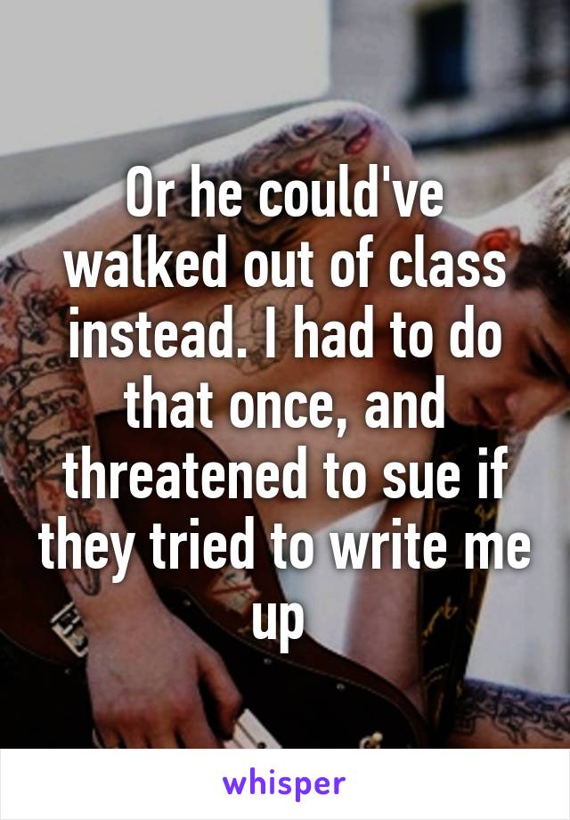 Or he could've walked out of class instead. I had to do that once, and threatened to sue if they tried to write me up 