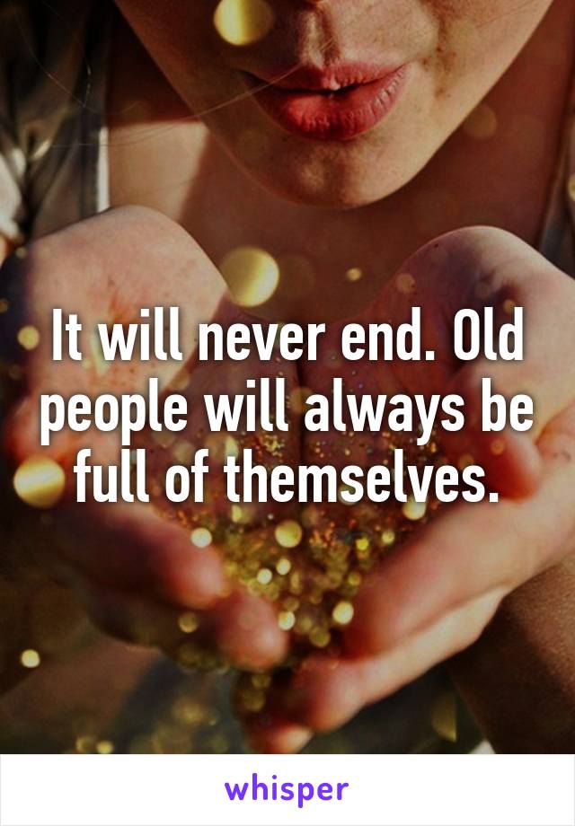 It will never end. Old people will always be full of themselves.