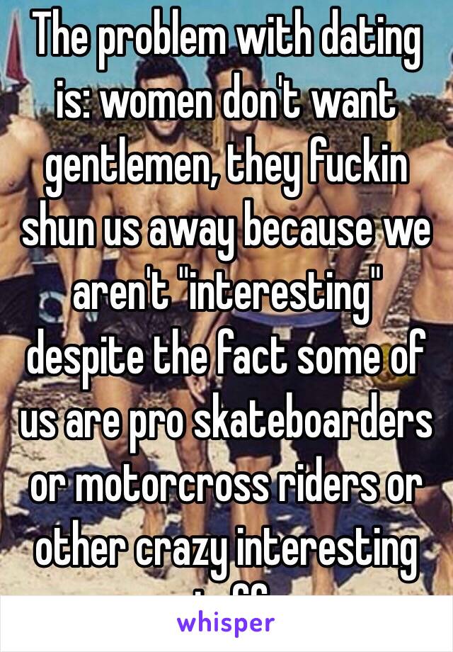 The problem with dating is: women don't want gentlemen, they fuckin shun us away because we aren't "interesting" despite the fact some of us are pro skateboarders or motorcross riders or other crazy interesting stuff. 