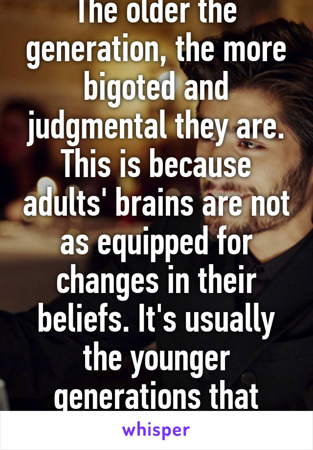 The older the generation, the more bigoted and judgmental they are. This is because adults' brains are not as equipped for changes in their beliefs. It's usually the younger generations that bring change.