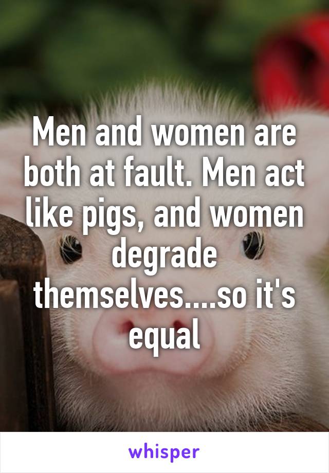 Men and women are both at fault. Men act like pigs, and women degrade themselves....so it's equal