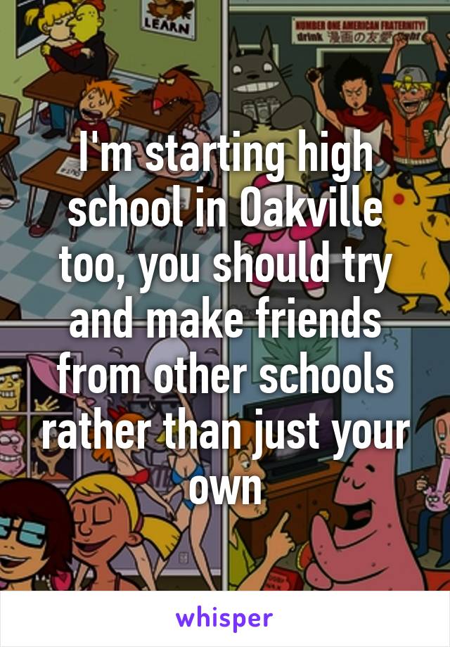 I'm starting high school in Oakville too, you should try and make friends from other schools rather than just your own