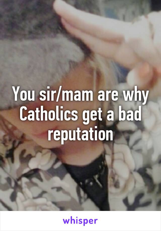 You sir/mam are why Catholics get a bad reputation