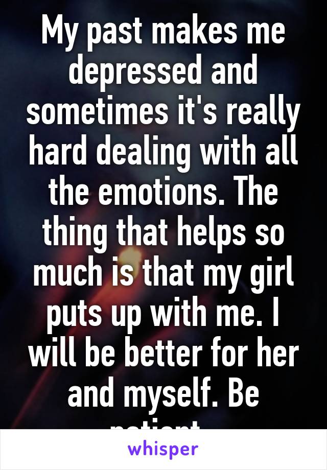 My past makes me depressed and sometimes it's really hard dealing with all the emotions. The thing that helps so much is that my girl puts up with me. I will be better for her and myself. Be patient..