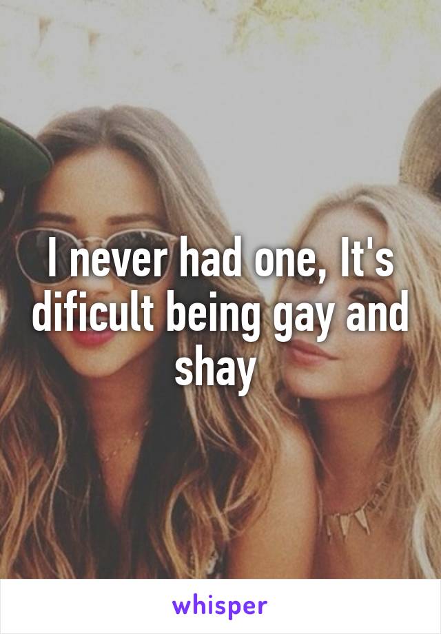 I never had one, It's dificult being gay and shay 