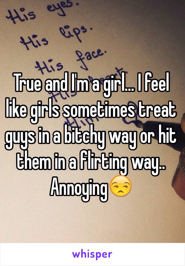 True and I'm a girl... I feel like girls sometimes treat guys in a bitchy way or hit them in a flirting way.. Annoying😒