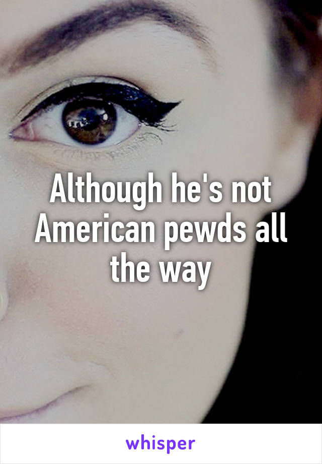 Although he's not American pewds all the way