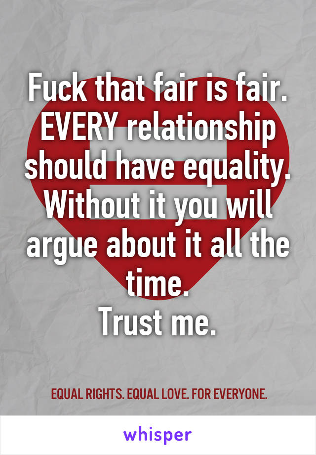 Fuck that fair is fair.
EVERY relationship should have equality.
Without it you will argue about it all the time.
Trust me.
