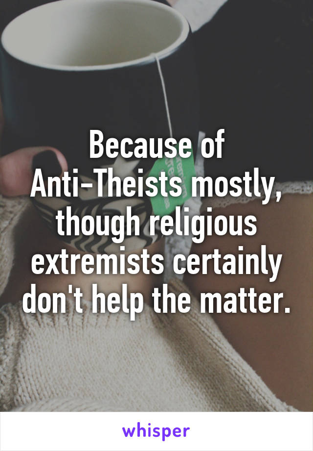 Because of Anti-Theists mostly, though religious extremists certainly don't help the matter.