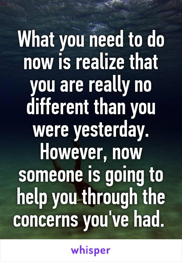 What you need to do now is realize that you are really no different than you were yesterday. However, now someone is going to help you through the concerns you've had. 