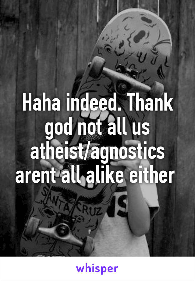 Haha indeed. Thank god not all us atheist/agnostics arent all alike either 