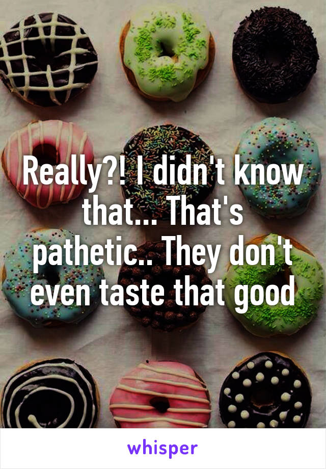 Really?! I didn't know that... That's pathetic.. They don't even taste that good