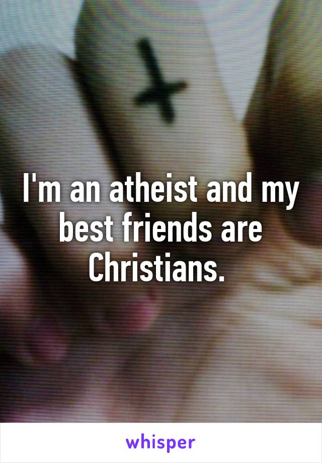 I'm an atheist and my best friends are Christians. 