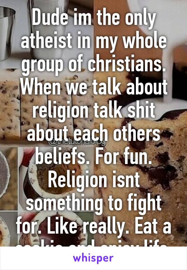 Dude im the only atheist in my whole group of christians. When we talk about religion talk shit about each others beliefs. For fun. Religion isnt something to fight for. Like really. Eat a cookie and enjoy life 