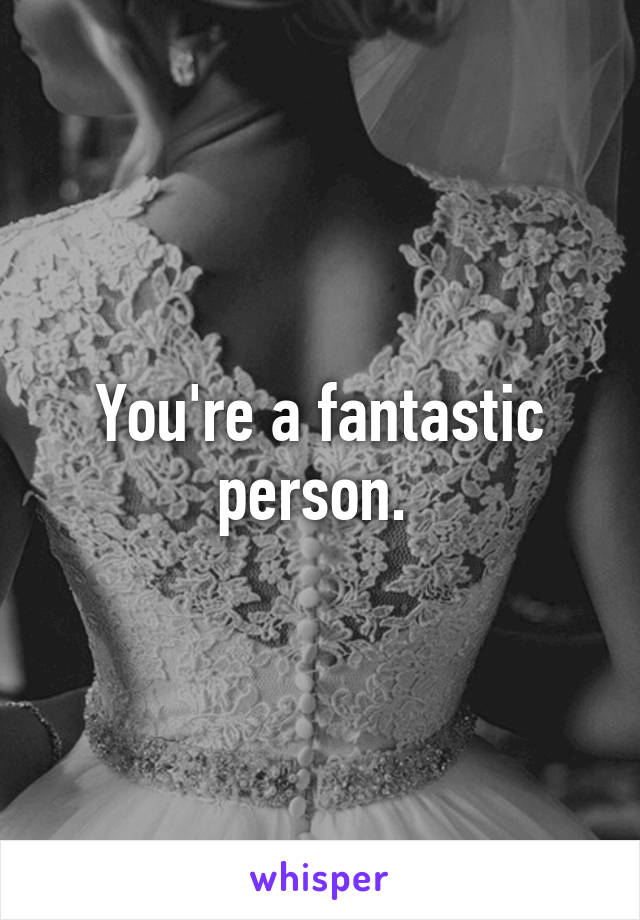 You're a fantastic person. 