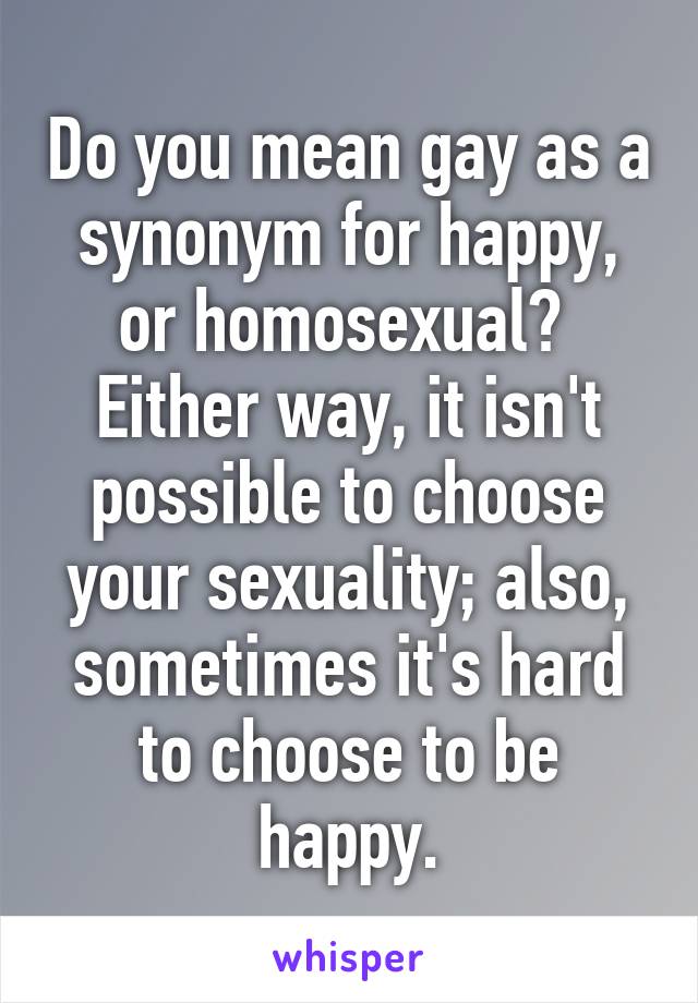 Do you mean gay as a synonym for happy, or homosexual?  Either way, it isn't possible to choose your sexuality; also, sometimes it's hard to choose to be happy.