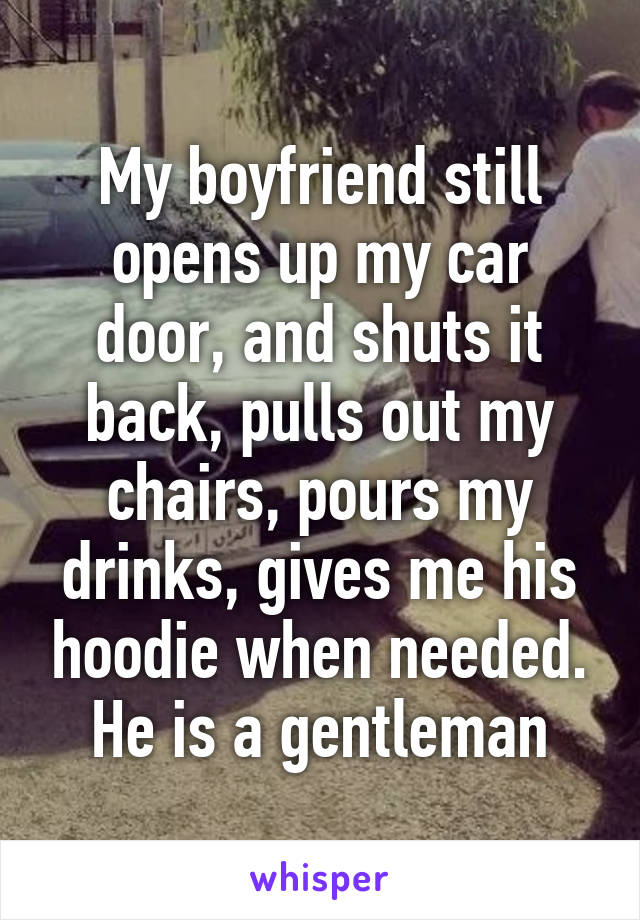 My boyfriend still opens up my car door, and shuts it back, pulls out my chairs, pours my drinks, gives me his hoodie when needed. He is a gentleman