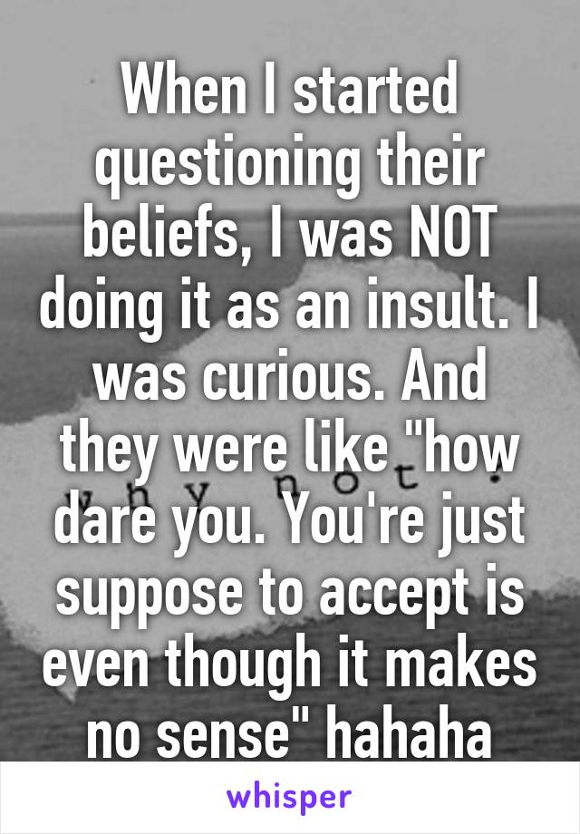 When I started questioning their beliefs, I was NOT doing it as an insult. I was curious. And they were like "how dare you. You're just suppose to accept is even though it makes no sense" hahaha