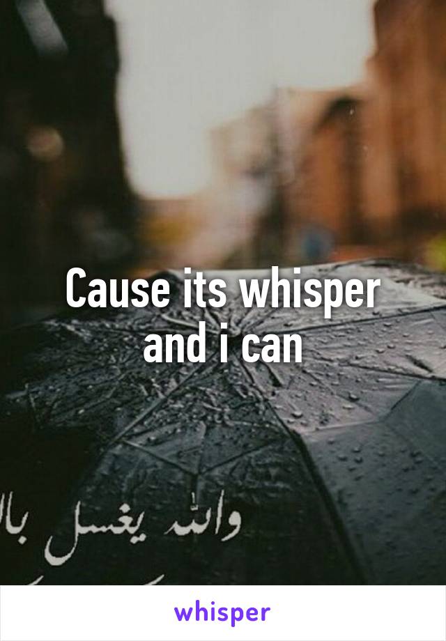Cause its whisper and i can