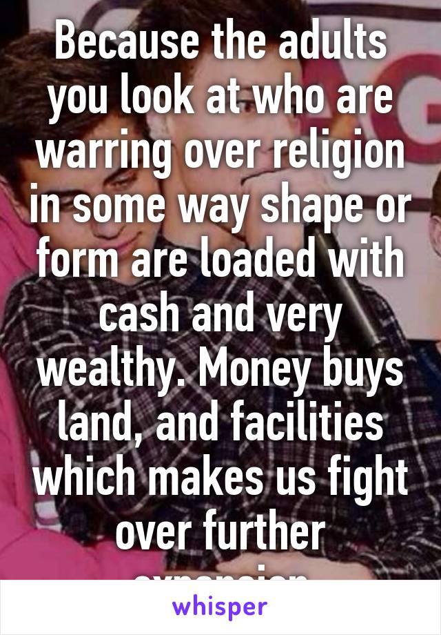 Because the adults you look at who are warring over religion in some way shape or form are loaded with cash and very wealthy. Money buys land, and facilities which makes us fight over further expansion