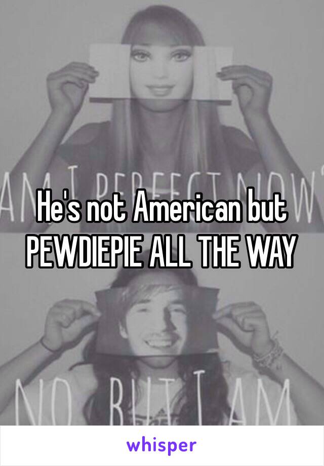 He's not American but PEWDIEPIE ALL THE WAY