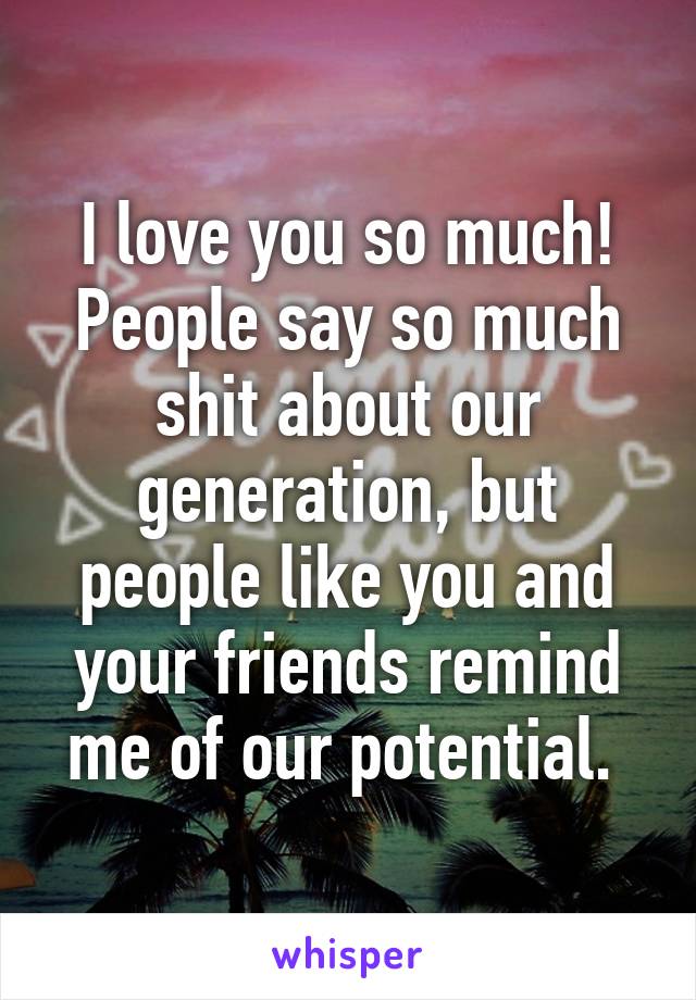 I love you so much!
People say so much shit about our generation, but people like you and your friends remind me of our potential. 