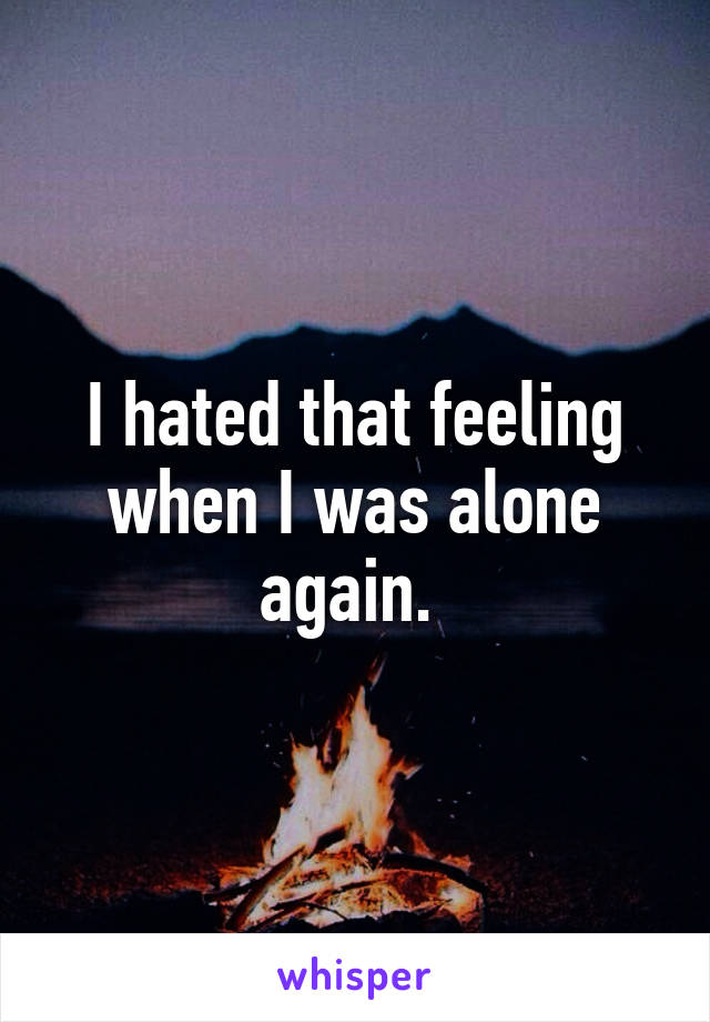 I hated that feeling when I was alone again. 