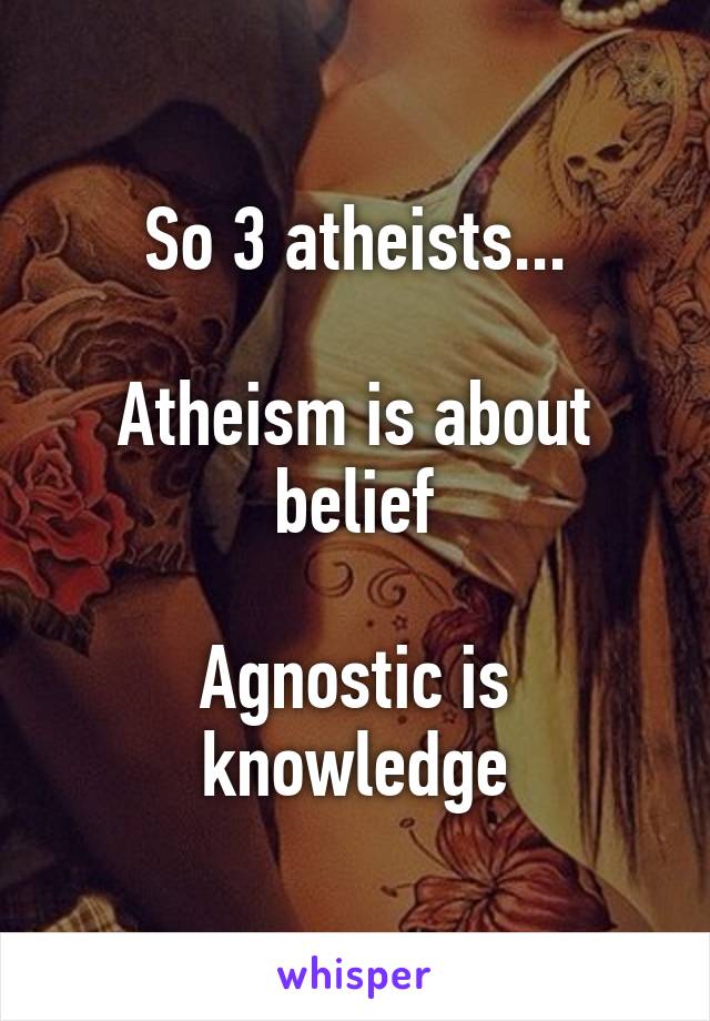 So 3 atheists...

Atheism is about belief

Agnostic is knowledge