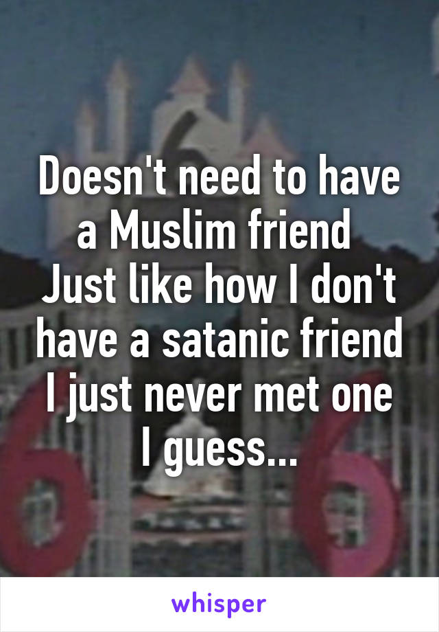 Doesn't need to have a Muslim friend 
Just like how I don't have a satanic friend
I just never met one I guess...