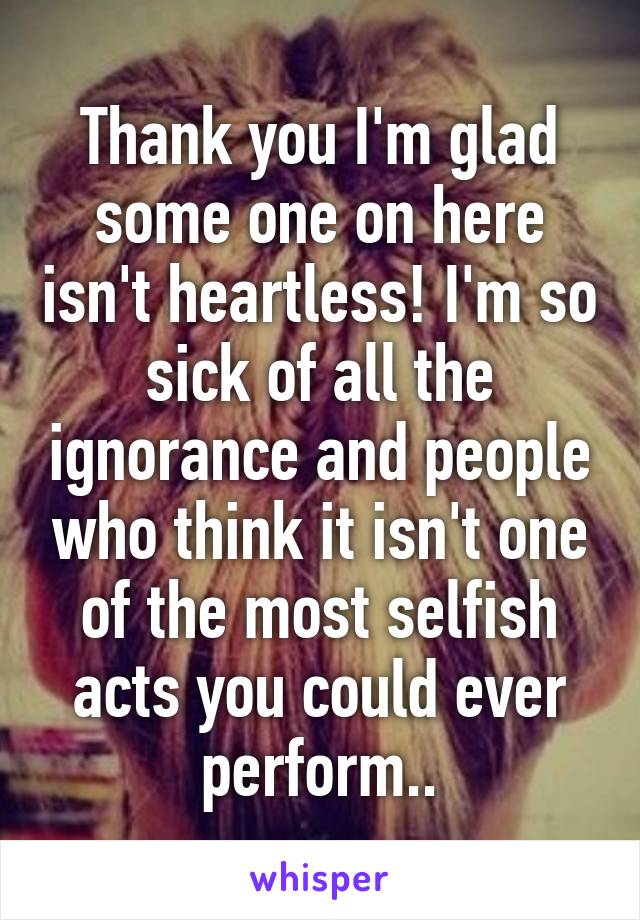 Thank you I'm glad some one on here isn't heartless! I'm so sick of all the ignorance and people who think it isn't one of the most selfish acts you could ever perform..