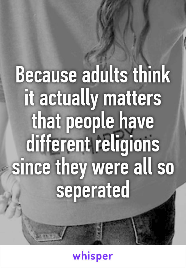 Because adults think it actually matters that people have different religions since they were all so seperated