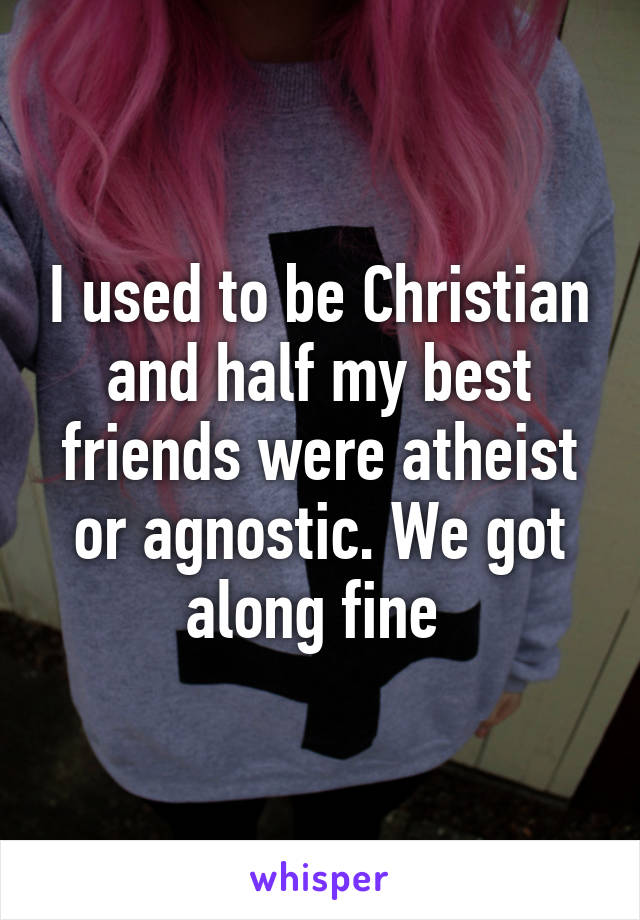 I used to be Christian and half my best friends were atheist or agnostic. We got along fine 